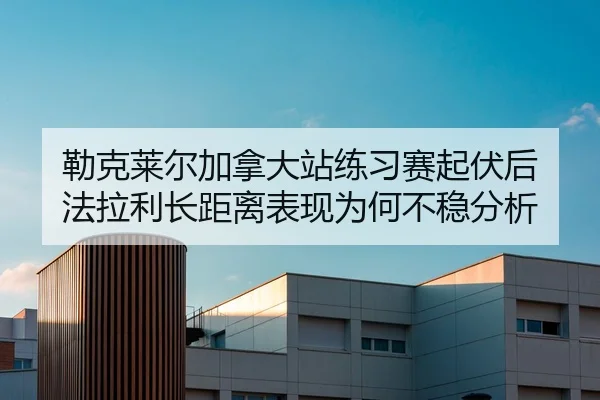 勒克莱尔加拿大站练习赛起伏后 法拉利长距离表现为何不稳分析