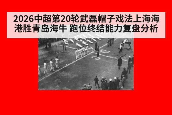 2026中超第20轮武磊帽子戏法上海海港胜青岛海牛 跑位终结能力复盘分析